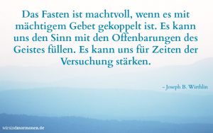 Das Fasten kann ein wichtiges Mittel für unseren "geistigen Frühjahrsputz" darstellen. Joseph B. Wirthlin hat zum Fasten gesagt: "Das Fasten ist machtvoll, wenn es mit mächtigem Gebet gekoppelt ist. Es kann uns den Sinn mit den Offenbarungen des Geistes füllen. Es kann uns für Zeiten der Versuchung stärken."